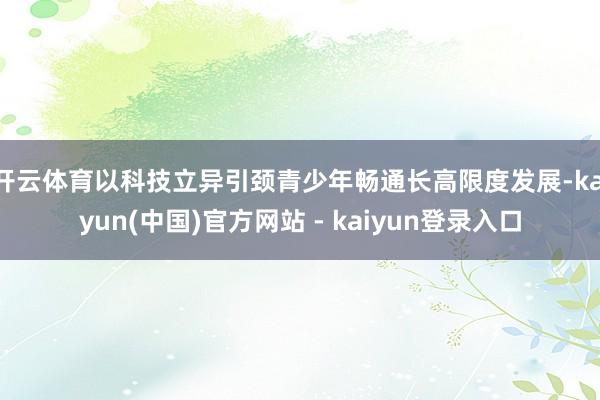 开云体育以科技立异引颈青少年畅通长高限度发展-kaiyun(中国)官方网站 - kaiyun登录入口