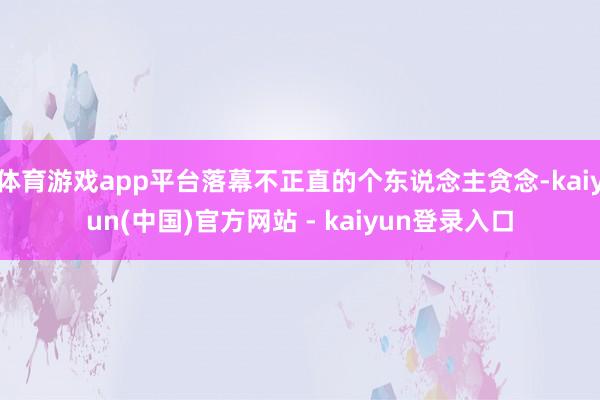 体育游戏app平台落幕不正直的个东说念主贪念-kaiyun(中国)官方网站 - kaiyun登录入口