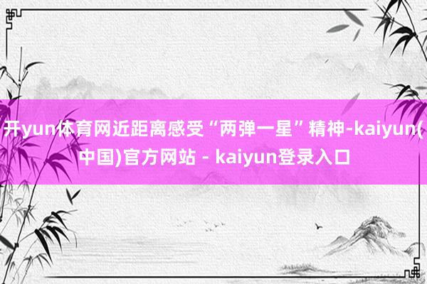 开yun体育网近距离感受“两弹一星”精神-kaiyun(中国)官方网站 - kaiyun登录入口