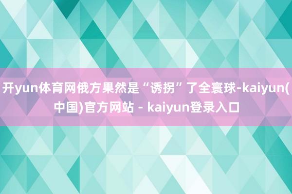 开yun体育网俄方果然是“诱拐”了全寰球-kaiyun(中国)官方网站 - kaiyun登录入口