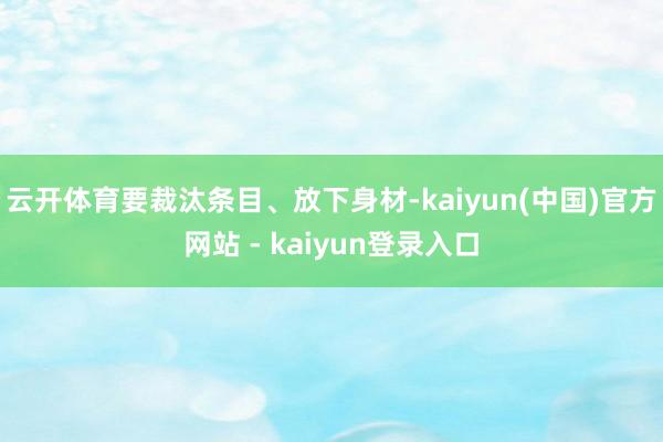 云开体育要裁汰条目、放下身材-kaiyun(中国)官方网站 - kaiyun登录入口