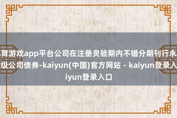 体育游戏app平台公司在注册灵验期内不错分期刊行永续次级公司债券-kaiyun(中国)官方网站 - kaiyun登录入口