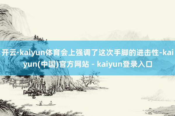 开云·kaiyun体育会上强调了这次手脚的进击性-kaiyun(中国)官方网站 - kaiyun登录入口