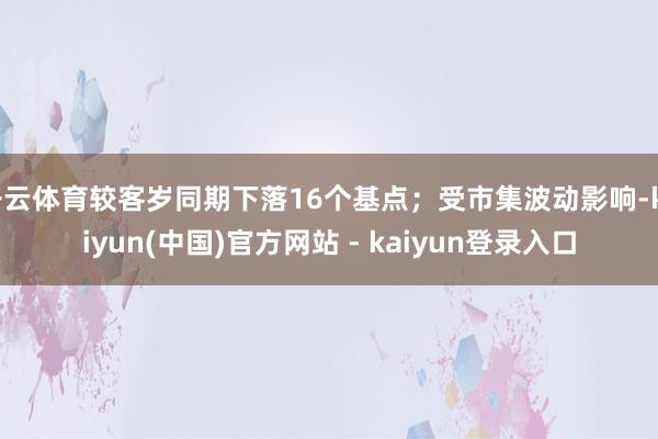 开云体育较客岁同期下落16个基点；受市集波动影响-kaiyun(中国)官方网站 - kaiyun登录入口