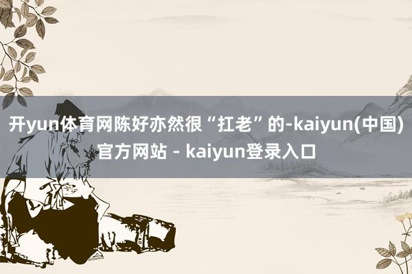 开yun体育网陈好亦然很“扛老”的-kaiyun(中国)官方网站 - kaiyun登录入口