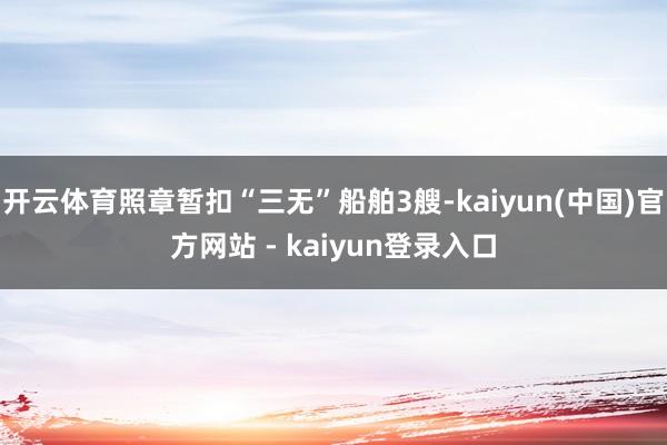 开云体育照章暂扣“三无”船舶3艘-kaiyun(中国)官方网站 - kaiyun登录入口