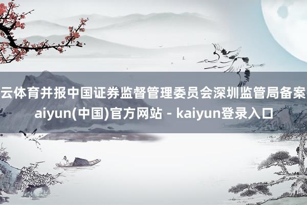 开云体育并报中国证券监督管理委员会深圳监管局备案-kaiyun(中国)官方网站 - kaiyun登录入口
