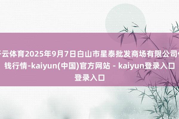 开云体育2025年9月7日白山市星泰批发商场有限公司价钱行情-kaiyun(中国)官方网站 - kaiyun登录入口