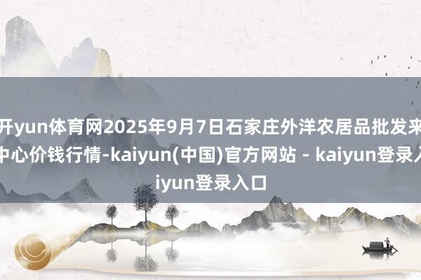 开yun体育网2025年9月7日石家庄外洋农居品批发来回中心价钱行情-kaiyun(中国)官方网站 - kaiyun登录入口