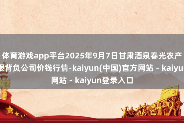 体育游戏app平台2025年9月7日甘肃酒泉春光农产物市集有限背负公司价钱行情-kaiyun(中国)官方网站 - kaiyun登录入口