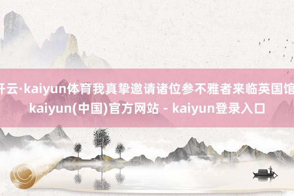 开云·kaiyun体育我真挚邀请诸位参不雅者来临英国馆-kaiyun(中国)官方网站 - kaiyun登录入口