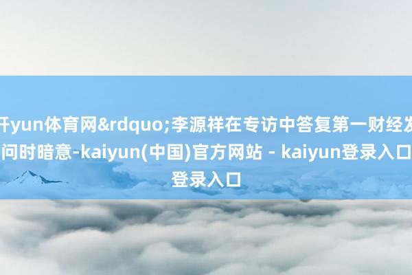 开yun体育网”李源祥在专访中答复第一财经发问时暗意-kaiyun(中国)官方网站 - kaiyun登录入口