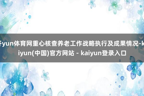开yun体育网重心核查养老工作战略执行及成果情况-kaiyun(中国)官方网站 - kaiyun登录入口