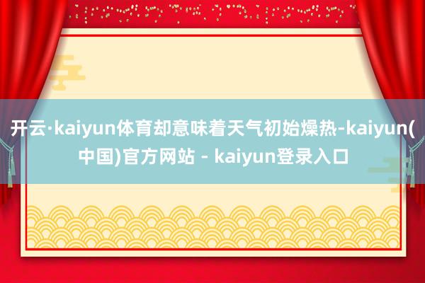 开云·kaiyun体育却意味着天气初始燥热-kaiyun(中国)官方网站 - kaiyun登录入口