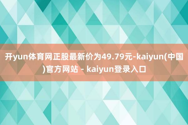 开yun体育网正股最新价为49.79元-kaiyun(中国)官方网站 - kaiyun登录入口