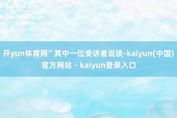 开yun体育网”其中一位受访者说谈-kaiyun(中国)官方网站 - kaiyun登录入口