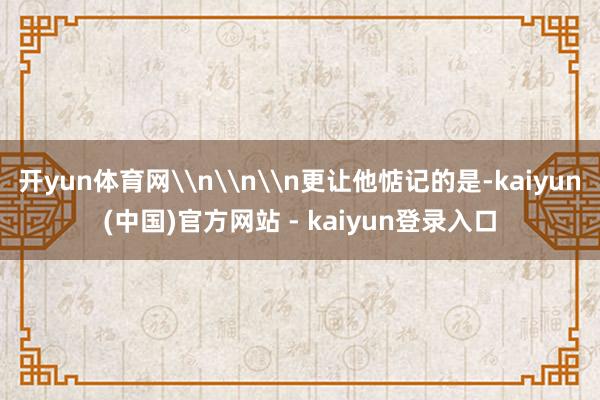 开yun体育网\n\n\n更让他惦记的是-kaiyun(中国)官方网站 - kaiyun登录入口