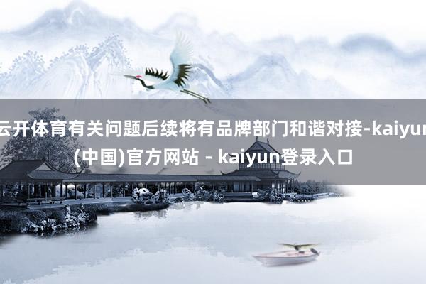 云开体育有关问题后续将有品牌部门和谐对接-kaiyun(中国)官方网站 - kaiyun登录入口