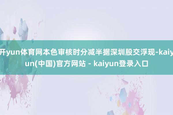 开yun体育网本色审核时分减半据深圳股交浮现-kaiyun(中国)官方网站 - kaiyun登录入口