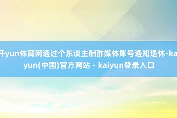 开yun体育网通过个东谈主酬酢媒体账号通知退休-kaiyun(中国)官方网站 - kaiyun登录入口