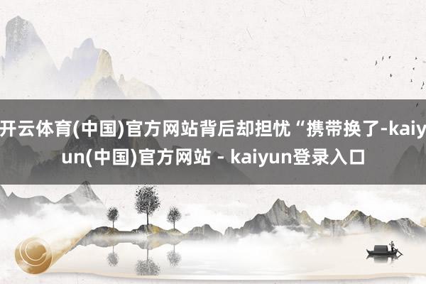 开云体育(中国)官方网站背后却担忧“携带换了-kaiyun(中国)官方网站 - kaiyun登录入口