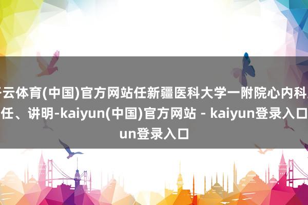 开云体育(中国)官方网站任新疆医科大学一附院心内科主任、讲明-kaiyun(中国)官方网站 - kaiyun登录入口