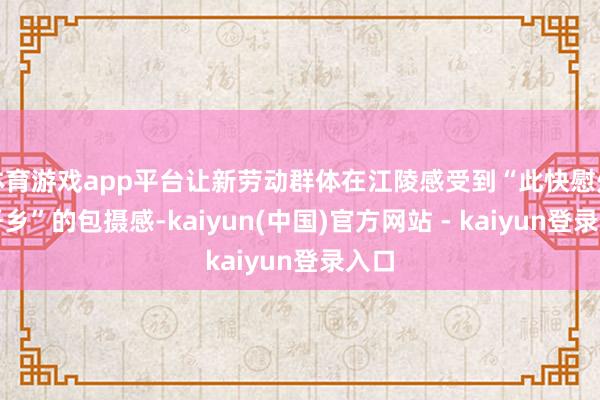 体育游戏app平台让新劳动群体在江陵感受到“此快慰处是吾乡”的包摄感-kaiyun(中国)官方网站 - kaiyun登录入口
