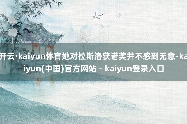 开云·kaiyun体育她对拉斯洛获诺奖并不感到无意-kaiyun(中国)官方网站 - kaiyun登录入口