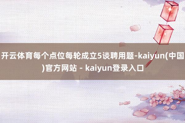 开云体育每个点位每轮成立5谈聘用题-kaiyun(中国)官方网站 - kaiyun登录入口