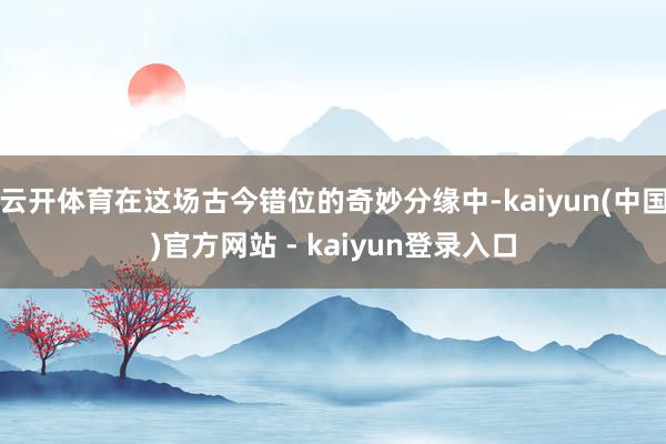 云开体育在这场古今错位的奇妙分缘中-kaiyun(中国)官方网站 - kaiyun登录入口