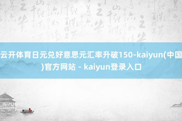 云开体育日元兑好意思元汇率升破150-kaiyun(中国)官方网站 - kaiyun登录入口