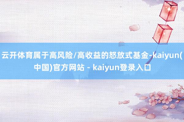 云开体育属于高风险/高收益的怒放式基金-kaiyun(中国)官方网站 - kaiyun登录入口