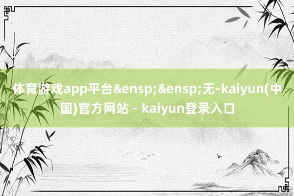 体育游戏app平台&ensp;&ensp;无-kaiyun(中国)官方网站 - kaiyun登录入口
