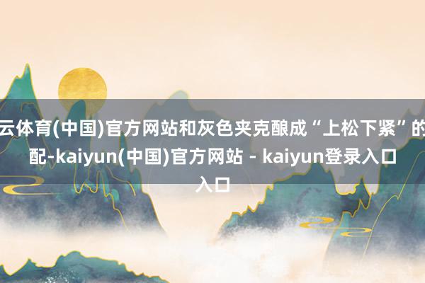 开云体育(中国)官方网站和灰色夹克酿成“上松下紧”的搭配-kaiyun(中国)官方网站 - kaiyun登录入口