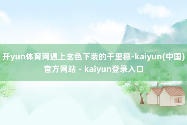 开yun体育网遇上玄色下装的千里稳-kaiyun(中国)官方网站 - kaiyun登录入口