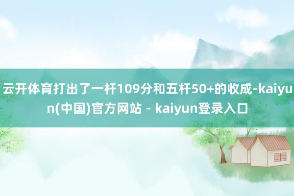 云开体育打出了一杆109分和五杆50+的收成-kaiyun(中国)官方网站 - kaiyun登录入口