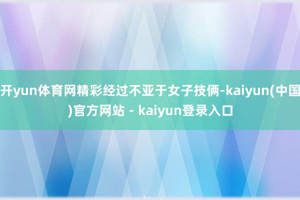 开yun体育网精彩经过不亚于女子技俩-kaiyun(中国)官方网站 - kaiyun登录入口
