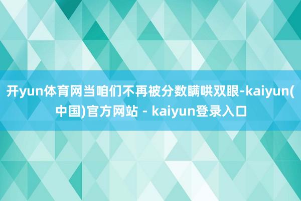开yun体育网当咱们不再被分数瞒哄双眼-kaiyun(中国)官方网站 - kaiyun登录入口