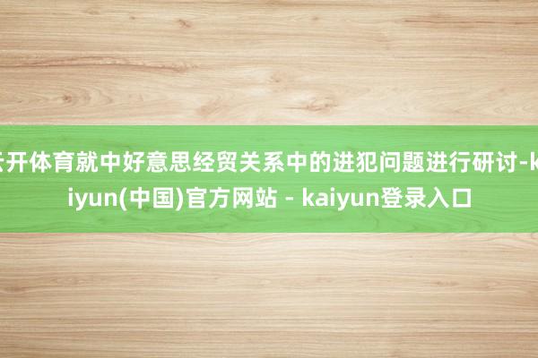 云开体育就中好意思经贸关系中的进犯问题进行研讨-kaiyun(中国)官方网站 - kaiyun登录入口