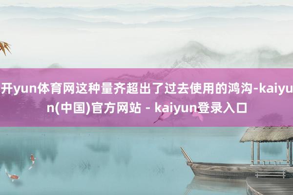开yun体育网这种量齐超出了过去使用的鸿沟-kaiyun(中国)官方网站 - kaiyun登录入口