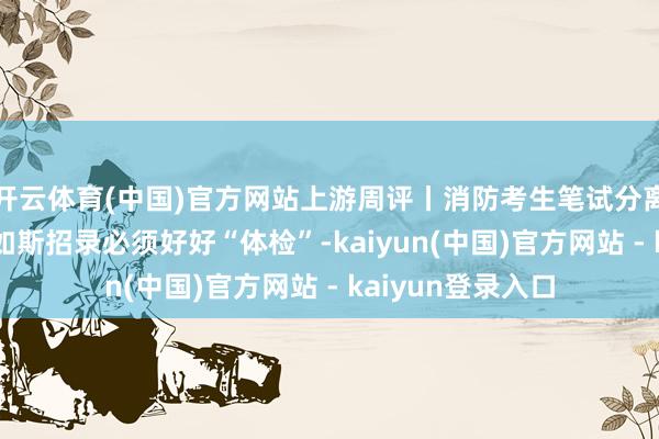开云体育(中国)官方网站上游周评丨消防考生笔试分离格仍“入围”，如斯招录必须好好“体检”-kaiyun(中国)官方网站 - kaiyun登录入口