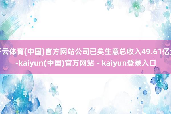 开云体育(中国)官方网站公司已矣生意总收入49.61亿元-kaiyun(中国)官方网站 - kaiyun登录入口