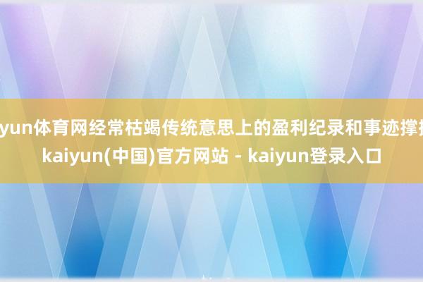 开yun体育网经常枯竭传统意思上的盈利纪录和事迹撑握-kaiyun(中国)官方网站 - kaiyun登录入口