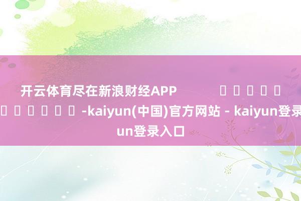 开云体育尽在新浪财经APP            													-kaiyun(中国)官方网站 - kaiyun登录入口