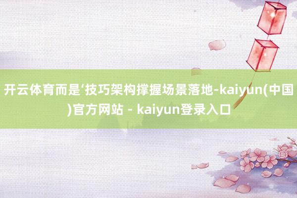 开云体育而是‘技巧架构撑握场景落地-kaiyun(中国)官方网站 - kaiyun登录入口