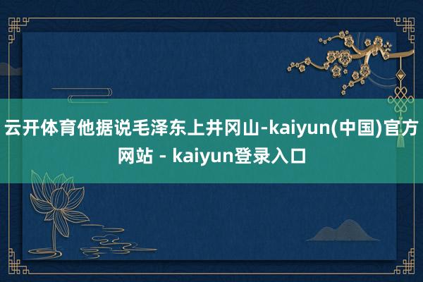 云开体育他据说毛泽东上井冈山-kaiyun(中国)官方网站 - kaiyun登录入口