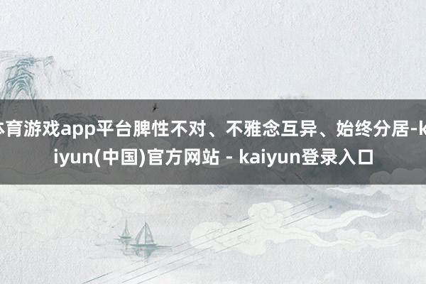 体育游戏app平台脾性不对、不雅念互异、始终分居-kaiyun(中国)官方网站 - kaiyun登录入口