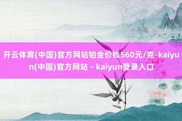 开云体育(中国)官方网站铂金价钱560元/克-kaiyun(中国)官方网站 - kaiyun登录入口