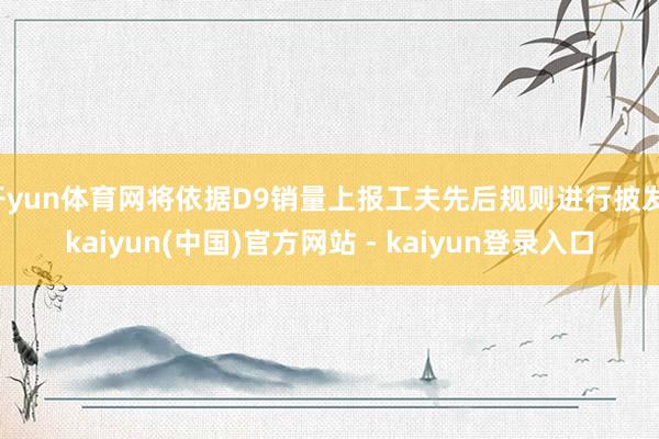 开yun体育网将依据D9销量上报工夫先后规则进行披发-kaiyun(中国)官方网站 - kaiyun登录入口