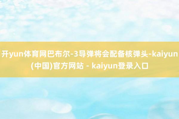 开yun体育网巴布尔-3导弹将会配备核弹头-kaiyun(中国)官方网站 - kaiyun登录入口